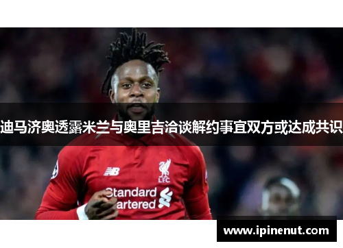 迪马济奥透露米兰与奥里吉洽谈解约事宜双方或达成共识